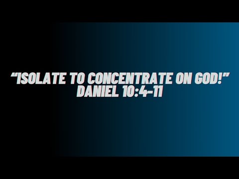 “Isolate To Concentrate On God!” Daniel 10:4-11
